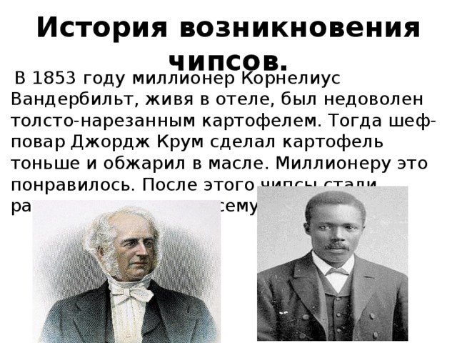 История возникновения чипсов.  В 1853 году миллионер Корнелиус Вандербильт, живя в отеле, был недоволен толсто-нарезанным картофелем. Тогда шеф- повар Джордж Крум сделал картофель тоньше и обжарил в масле. Миллионеру это понравилось. После этого чипсы стали распространятся по всему миру. 