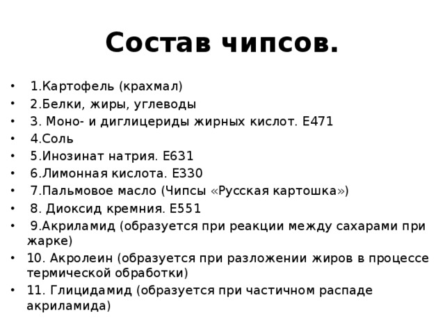 Состав чипсов.  1.Картофель (крахмал)  2.Белки, жиры, углеводы  3. Моно- и диглицериды жирных кислот. Е471  4.Соль  5.Инозинат натрия. Е631  6.Лимонная кислота. Е330  7.Пальмовое масло (Чипсы «Русская картошка»)  8. Диоксид кремния. Е551  9.Акриламид (образуется при реакции между сахарами при жарке) 10. Акролеин (образуется при разложении жиров в процессе термической обработки) 11. Глицидамид (образуется при частичном распаде акриламида) 
