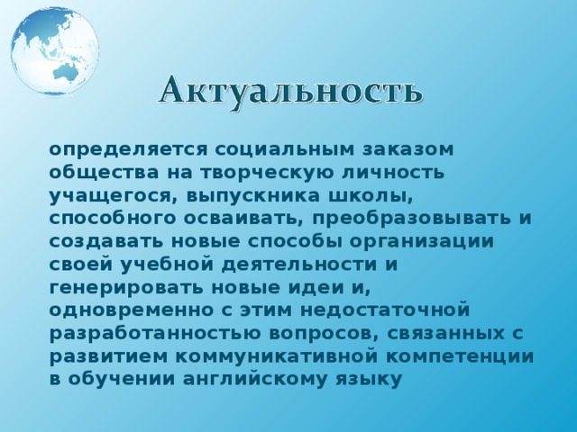 определяется социальным заказом общества на творческую личность учащегося, выпускника школы, способного осваивать, преобразовывать и создавать новые способы организации своей учебной деятельности и генерировать новые идеи и, одновременно с этим недостаточной разработанностью вопросов, связанных с развитием коммуникативной компетенции в обучении английскому языку 