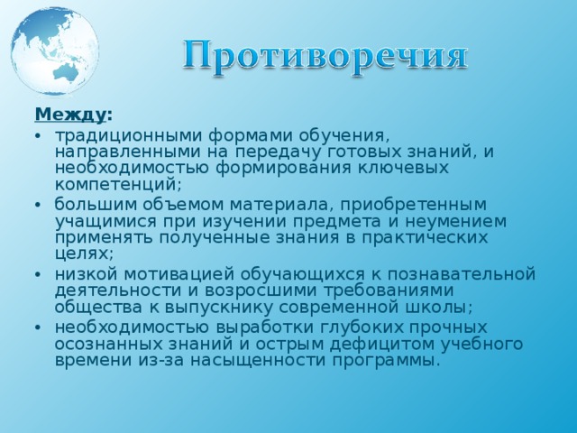 Между : традиционными формами обучения, направленными на передачу готовых знаний, и необходимостью формирования ключевых компетенций; большим объемом материала, приобретенным учащимися при изучении предмета и неумением применять полученные знания в практических целях; низкой мотивацией обучающихся к познавательной деятельности и возросшими требованиями общества к выпускнику современной школы; необходимостью выработки глубоких прочных осознанных знаний и острым дефицитом учебного времени из-за насыщенности программы.  