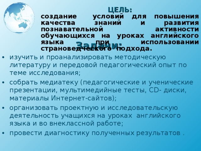 ЦЕЛЬ: создание условий для повышения качества знаний и развития познавательной активности обучающихся на уроках английского языка при использовании страноведческого подхода. Задачи: изучить и проанализировать методическую литературу и передовой педагогический опыт по теме исследования; собрать медиатеку (педагогические и ученические презентации, мультимедийные тесты, CD - диски, материалы Интернет-сайтов); организовать проектную и исследовательскую деятельность учащихся на уроках английского языка и во внеклассной работе; провести диагностику полученных результатов . 