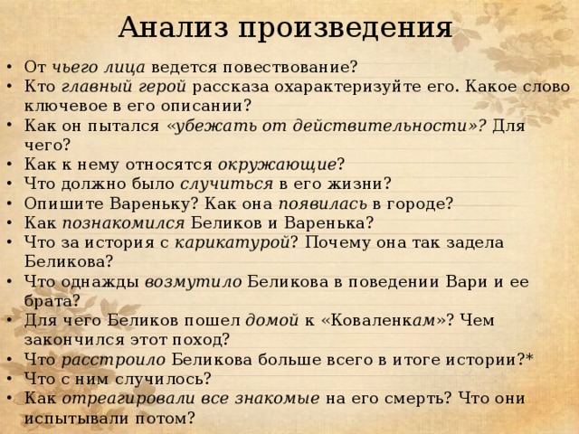 Анализ произведения От чьего лица ведется повествование? Кто главный герой рассказа охарактеризуйте его. Какое слово ключевое в его описании? Как он пытался « убежать от действительности»? Для чего? Как к нему относятся окружающие ? Что должно было случиться в его жизни? Опишите Вареньку? Как она появилась в городе? Как познакомился Беликов и Варенька? Что за история с карикатурой ? Почему она так задела Беликова? Что однажды возмутило Беликова в поведении Вари и ее брата? Для чего Беликов пошел домой к «Коваленк ам »? Чем закончился этот поход? Что расстроило Беликова больше всего в итоге истории?* Что с ним случилось? Как отреагировали все знакомые на его смерть? Что они испытывали потом? 