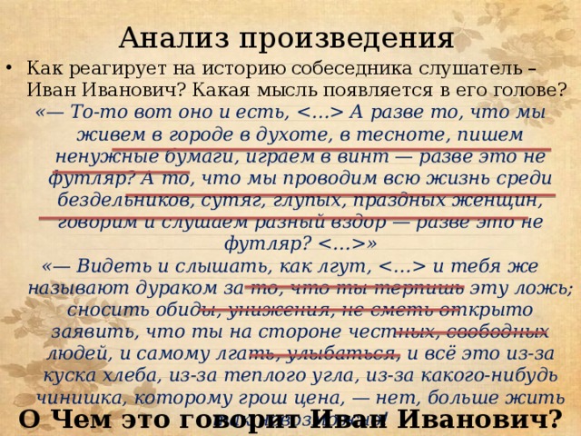 Анализ произведения Как реагирует на историю собеседника слушатель – Иван Иванович? Какая мысль появляется в его голове? «— То-то вот оно и есть,  А разве то, что мы живем в городе в духоте, в тесноте, пишем ненужные бумаги, играем в винт — разве это не футляр? А то, что мы проводим всю жизнь среди бездельников, сутяг, глупых, праздных женщин, говорим и слушаем разный вздор — разве это не футляр? » «— Видеть и слышать, как лгут,  и тебя же называют дураком за то, что ты терпишь эту ложь; сносить обиды, унижения, не сметь открыто заявить, что ты на стороне честных, свободных людей, и самому лгать, улыбаться, и всё это из-за куска хлеба, из-за теплого угла, из-за какого-нибудь чинишка, которому грош цена, — нет, больше жить так невозможно! О Чем это говорит Иван Иванович? 