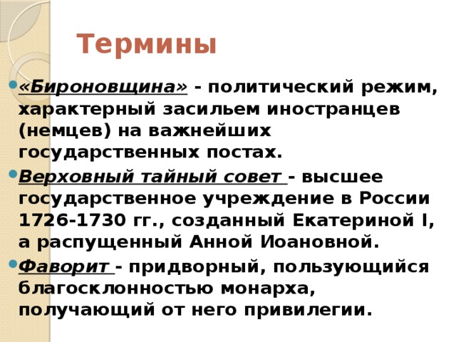 Термины «Бироновщина»  - политический режим, характерный засильем иностранцев (немцев) на важнейших государственных постах. Верховный тайный совет   - высшее государственное учреждение в России 1726-1730 гг., созданный Екатериной I, а распущенный Анной Иоановной. Фаворит  - придворный, пользующийся благосклонностью монарха, получающий от него привилегии.  