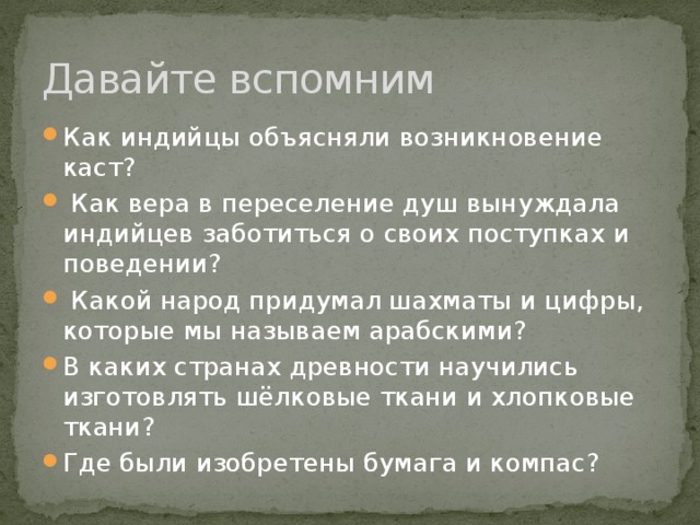 Давайте вспомним Как индийцы объясняли возникновение каст?  Как вера в переселение душ вынуждала индийцев заботиться о своих поступках и поведении?  Какой народ придумал шахматы и цифры, которые мы называем арабскими? В каких странах древности научились изготовлять шёлковые ткани и хлопковые ткани? Где были изобретены бумага и компас? 