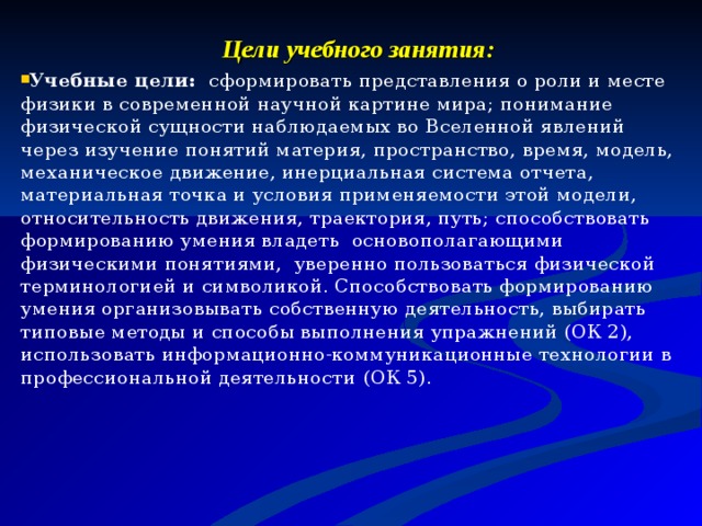 Цели учебного занятия: Учебные цели: сформировать представления о роли и месте физики в современной научной картине мира; понимание физической сущности наблюдаемых во Вселенной явлений через изучение понятий материя, пространство, время, модель, механическое движение, инерциальная система отчета, материальная точка и условия применяемости этой модели, относительность движения, траектория, путь; способствовать формированию умения владеть основополагающими физическими понятиями, уверенно пользоваться физической терминологией и символикой. Способствовать формированию умения организовывать собственную деятельность, выбирать типовые методы и способы выполнения упражнений (ОК 2), использовать информационно-коммуникационные технологии в профессиональной деятельности  (ОК 5).    