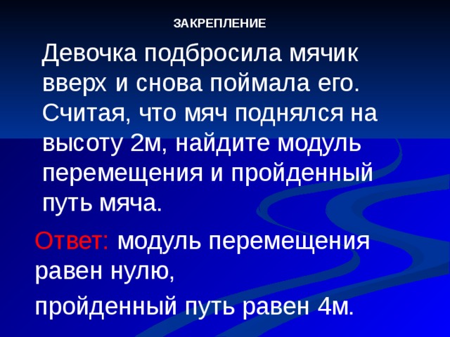 ЗАКРЕПЛЕНИЕ Девочка подбросила мячик вверх и снова поймала его. Считая, что мяч поднялся на высоту 2м, найдите модуль перемещения и пройденный путь мяча.  Ответ: модуль перемещения равен нулю, пройденный путь равен 4м.  