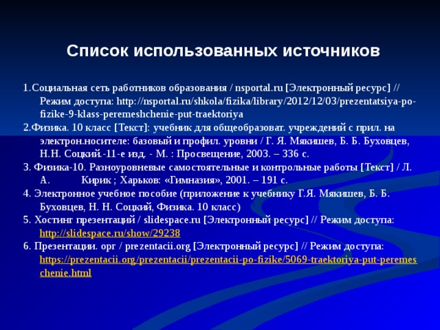Список использованных источников   1.Социальная сеть работников образования / nsportal.ru [Электронный ресурс] // Режим доступа: http://nsportal.ru/shkola/fizika/library/2012/12/03/prezentatsiya-po-fizike-9-klass-peremeshchenie-put-traektoriya 2.Физика. 10 класс [Текст]: учебник для общеобразоват. учреждений с прил. на электрон.носителе: базовый и профил. уровни / Г. Я. Мякишев, Б. Б. Буховцев, Н.Н. Соцкий.-11-е изд. - М. : Просвещение, 2003. – 336 с. 3. Физика-10. Разноуровневые самостоятельные и контрольные работы [Текст] / Л. А. Кирик ; Харьков: «Гимназия», 2001. – 191 с. 4. Электронное учебное пособие (приложение к учебнику Г.Я. Мякишев, Б. Б. Буховцев, Н. Н. Соцкий, Физика. 10 класс) 5. Хостинг презентаций / slidespace.ru [Электронный ресурс] // Режим доступа: http://slidespace.ru/show/29238 6. Презентации. орг / prezentacii.org [Электронный ресурс] // Режим доступа: https://prezentacii.org/prezentacii/prezentacii-po-fizike/5069-traektoriya-put-peremeschenie.html 