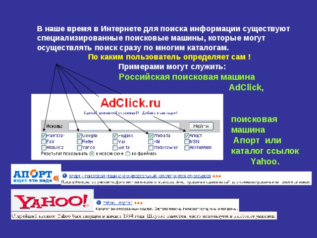 В наше время в Интернете для поиска информации существуют специализированные поисковые машины, которые могут осуществлять поиск сразу по многим каталогам.   По каким пользователь определяет сам !  Примерами могут служить:   Российская поисковая машина   AdClick ,    поисковая  машина  Апорт или  каталог ссылок   Yahoo . 