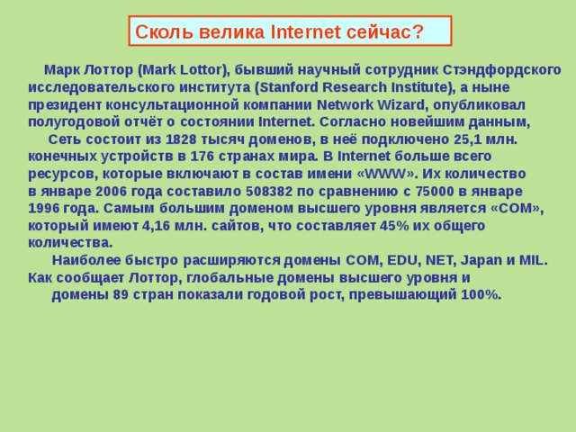 Сколь велика Internet сейчас?  Марк Лоттор ( Mark Lottor ) , бывший научный сотрудник Стэндфордского  исследовательского института ( Stanford Research Institute ) , а ныне  президент консультационной компании Network Wizard , опубликовал  полугодовой отчёт о состоянии Internet.  Согласно новейшим данным,  Сеть состоит из 1828 тысяч доменов, в неё подключено 25,1 млн. конечных устройств в 176 странах мира. В Internet больше всего ресурсов, которые включают в состав имени «WWW». Их количество в январе 2006 года составило 508382 по сравнению с 75000 в январе 1996 года. Самым большим доменом высшего уровня является «COM» , который имеют 4,16 млн. сайтов, что составляет 45% их общего количества.  Наиболее быстро расширяются домены COM, EDU, NET, Japan и MIL .  Как сообщает Лоттор, глобальные домены высшего уровня и  домены 89 стран показали годовой рост, превышающий 100%.   