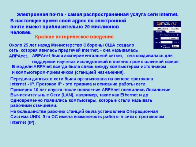 Электронная почта - самая распространенная услуга сети Internet.  В настоящее время свой адрес по электронной  почте имеют приблизительно 20 миллионов  человек. Краткое историческое введение  Около 25 лет назад Министерство Обороны США создало  сеть, которая явилась предтечей Internet, - она называлась  ARPAnet . ARPAnet была экспериментальной сетью, - она создавалась для  поддержки научных исследований в военно-промышленной сфере.  В модели ARPAnet всегда была связь между компьютером-источником  и компьютером-приемником (станцией назначения).  Передача данных в сети была организована на основе протокола  Internet - IP. Протокол IP - это правила и описание работы сети. Примерно 10 лет спустя после появления ARPAnet появились Локальные  Вычислительные Сети (LAN), например, такие как Ethernet и др.  Одновременно появились компьютеры, которые стали называть  рабочими станциями. На большинстве рабочих станций была установлена Операционная  Система UNIX. Эта ОС имела возможность работы в сети с протоколом  Internet (IP).  