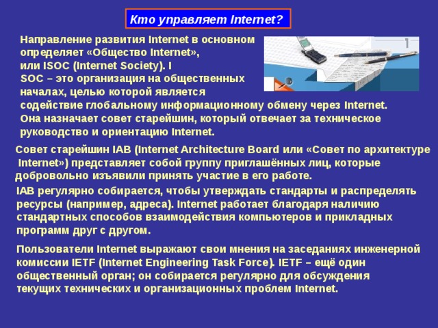 Кто управляет Internet ?  Направление развития Internet в основном  определяет «Общество Internet »,  или ISOC ( Internet Society ). I  SOC – это организация на общественных  началах, целью которой является  содействие глобальному информационному обмену через Internet . Она назначает совет старейшин, который отвечает за техническое  руководство и ориентацию Internet .  Совет старейшин IAB ( Internet Architecture Board или «Совет по архитектуре   Internet ») представляет собой группу приглашённых лиц, которые  добровольно изъявили принять участие в его работе. IAB регулярно собирается, чтобы утверждать стандарты и распределять  ресурсы (например, адреса). Internet работает благодаря наличию  стандартных способов взаимодействия компьютеров и прикладных  программ друг с другом. Пользователи Internet выражают свои мнения на заседаниях инженерной  комиссии IETF ( Internet Engineering Task Force ). IETF – ещё один  общественный орган; он собирается регулярно для обсуждения  текущих технических и организационных проблем Internet . 