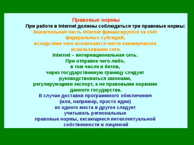 Правовые нормы  При работе в Internet должны соблюдаться три правовые нормы: Значительная часть Internet финансируется за счёт  федеральных субсидий,  вследствие чего исключается чисто коммерческое  использование сети. Internet – интернациональная сеть.  При отправке чего-либо,  в том числе и битов,  через государственную границу следует  руководствоваться законами,  регулирующими экспорт, а не правовыми нормами  данного государства. В случае доставки программного обеспечения  (или, например, просто идеи)  из одного места в другое следует  учитывать региональные  правовые нормы, касающиеся интеллектуальной  собственности и лицензий 