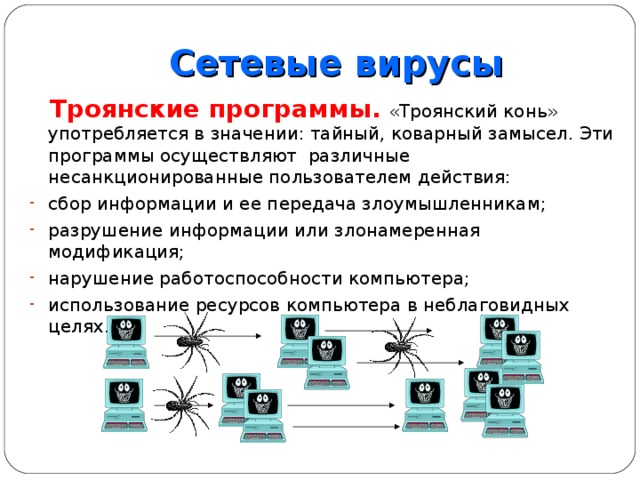 Сетевые вирусы  Троянские программы.  «Троянский конь» употребляется в значении: тайный, коварный замысел. Эти программы осуществляют различные несанкционированные пользователем действия: сбор информации и ее передача злоумышленникам; разрушение информации или злонамеренная модификация; нарушение работоспособности компьютера; использование ресурсов компьютера в неблаговидных целях. 