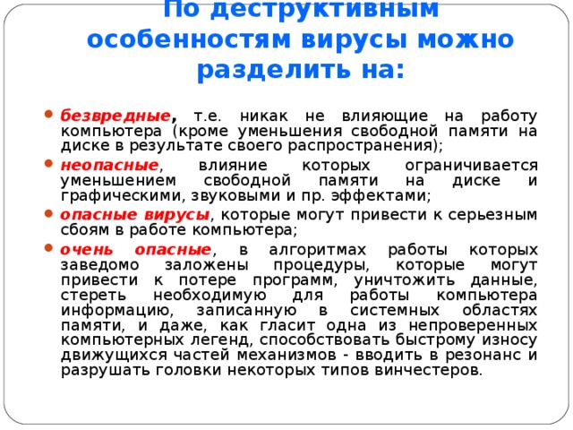 По деструктивным особенностям вирусы можно разделить на: безвредные , т.е. никак не влияющие на работу компьютера (кроме уменьшения свободной памяти на диске в результате своего распространения); неопасные , влияние которых ограничивается уменьшением свободной памяти на диске и графическими, звуковыми и пр. эффектами; опасные вирусы , которые могут привести к серьезным сбоям в работе компьютера; очень опасные , в алгоритмах работы которых заведомо заложены процедуры, которые могут привести к потере программ, уничтожить данные, стереть необходимую для работы компьютера информацию, записанную в системных областях памяти, и даже, как гласит одна из непроверенных компьютерных легенд, способствовать быстрому износу движущихся частей механизмов - вводить в резонанс и разрушать головки некоторых типов винчестеров. 