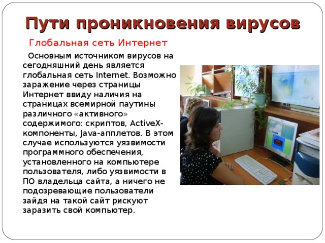 Пути проникновения вирусов  Глобальная сеть Интернет  Основным источником вирусов на сегодняшний день является глобальная сеть Internet. Возможно заражение через страницы Интернет ввиду наличия на страницах всемирной паутины различного «активного» содержимого: скриптов, ActiveX-компоненты, Java-апплетов. В этом случае используются уязвимости программного обеспечения, установленного на компьютере пользователя, либо уязвимости в ПО владельца сайта, а ничего не подозревающие пользователи зайдя на такой сайт рискуют заразить свой компьютер. 