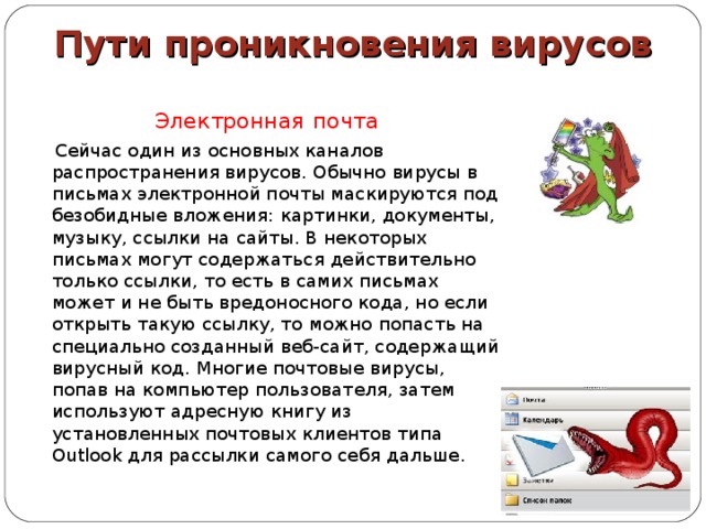 Пути проникновения вирусов Электронная  почта  Сейчас один из основных каналов распространения вирусов. Обычно вирусы в письмах электронной почты маскируются под безобидные вложения: картинки, документы, музыку, ссылки на сайты. В некоторых письмах могут содержаться действительно только ссылки, то есть в самих письмах может и не быть вредоносного кода, но если открыть такую ссылку, то можно попасть на специально созданный веб-сайт, содержащий вирусный код. Многие почтовые вирусы, попав на компьютер пользователя, затем используют адресную книгу из установленных почтовых клиентов типа Outlook для рассылки самого себя дальше. 
