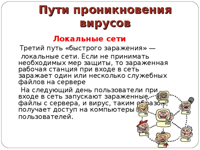Пути проникновения вирусов Локальные сети   Третий путь «быстрого заражения» —  локальные сети. Если не принимать необходимых мер защиты, то зараженная рабочая станция при входе в сеть заражает один или несколько служебных файлов на сервере  На следующий день пользователи при входе в сеть запускают зараженные файлы с сервера, и вирус, таким образом, получает доступ на компьютеры пользователей . 
