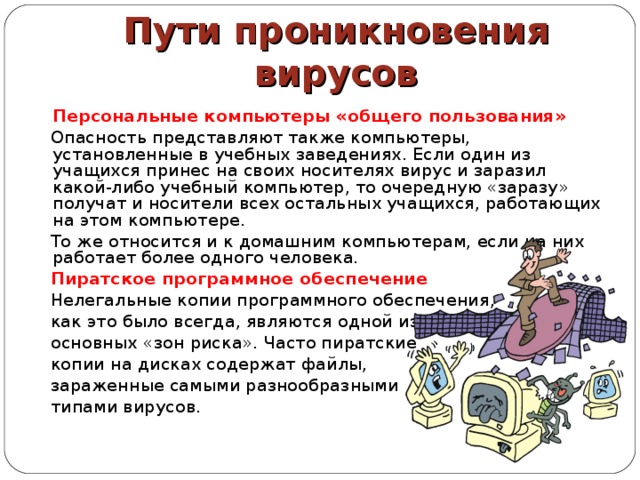 Пути проникновения вирусов  Персональные компьютеры «общего пользования»  Опасность представляют также компьютеры, установленные в учебных заведениях. Если один из учащихся принес на своих носителях вирус и заразил какой-либо учебный компьютер, то очередную «заразу» получат и носители всех остальных учащихся, работающих на этом компьютере.  То же относится и к домашним компьютерам, если на них работает более одного человека.  Пиратское программное обеспечение  Нелегальные копии программного обеспечения,  как это было всегда, являются одной из  основных «зон риска». Часто пиратские  копии на дисках содержат файлы,  зараженные самыми разнообразными  типами вирусов. 