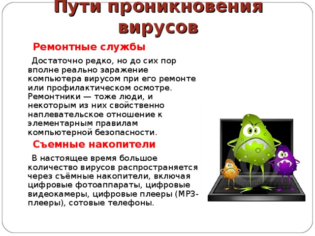 Пути проникновения вирусов  Ремонтные службы  Достаточно редко, но до сих пор вполне реально заражение компьютера вирусом при его ремонте или профилактическом осмотре. Ремонтники — тоже люди, и некоторым из них свойственно наплевательское отношение к элементарным правилам компьютерной безопасности.  Съемные накопители  В настоящее время большое количество вирусов распространяется через съёмные накопители, включая цифровые фотоаппараты, цифровые видеокамеры, цифровые плееры (MP3-плееры), сотовые телефоны. 