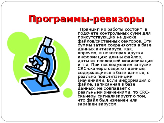 Программы-ревизоры  Принцип их работы состоит в подсчете контрольных сумм для присутствующих на диске файлов/системных секторов. Эти суммы затем сохраняются в базе данных антивируса, как, впрочем, и некоторая другая информация: длины файлов, даты их последней модификации и т.д. При последующем запуске CRC-сканеры сверяют данные, содержащиеся в базе данных, с реально подсчитанными значениями. Если информация о файле, записанная в базе данных, не совпадает с реальными значениями, то CRC-сканеры сигнализируют о том, что файл был изменен или заражен вирусом. 