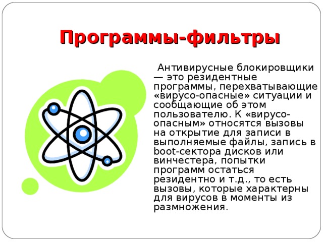Программы-фильтры  Антивирусные блокировщики — это резидентные программы, перехватывающие «вирусо-опасные» ситуации и сообщающие об этом пользователю. К «вирусо-опасным» относятся вызовы на открытие для записи в выполняемые файлы, запись в boot-сектора дисков или винчестера, попытки программ остаться резидентно и т.д., то есть вызовы, которые характерны для вирусов в моменты из размножения. 