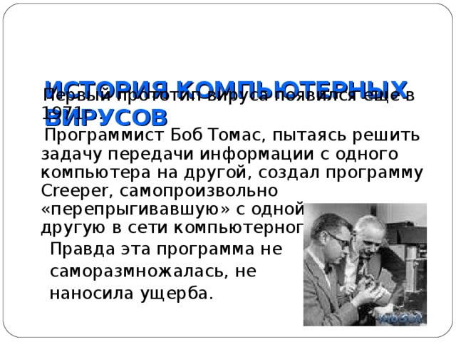  ИСТОРИЯ КОМПЬЮТЕРНЫХ ВИРУСОВ    Первый прототип вируса появился еще в 1971г..  Программист Боб Томас, пытаясь решить задачу передачи информации с одного компьютера на другой, создал программу Creeper , самопроизвольно «перепрыгивавшую» с одной машины на другую в сети компьютерного центра.  Правда эта программа не  саморазмножалась, не  наносила ущерба. 