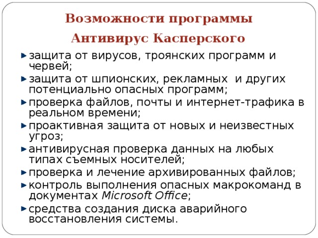 Возможности программы  Антивирус Касперского  защита от вирусов, троянских программ и червей; защита от шпионских, рекламных и других потенциально опасных программ; проверка файлов, почты и интернет-трафика в реальном времени; проактивная защита от новых и неизвестных угроз; антивирусная проверка данных на любых типах съемных носителей; проверка и лечение архивированных файлов; контроль выполнения опасных макрокоманд в документах Microsoft Office ; средства создания диска аварийного восстановления системы.  