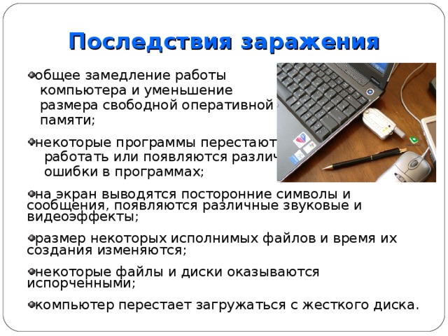 Последствия  заражения общее замедление работы  компьютера и уменьшение  размера свободной оперативной  памяти; некоторые программы перестают  работать или появляются различные  ошибки в программах; на экран выводятся посторонние символы и сообщения, появляются различные звуковые и видеоэффекты; размер некоторых исполнимых файлов и время их создания изменяются; некоторые файлы и диски оказываются испорченными; компьютер перестает загружаться с жесткого диска.  