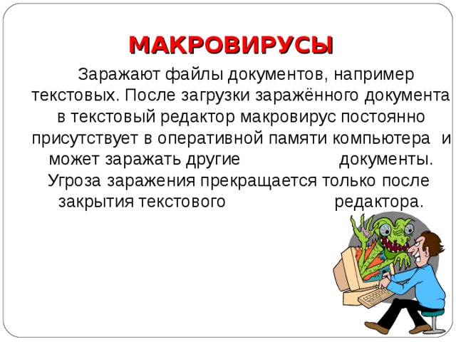 МАКРОВИРУСЫ  Заражают файлы документов, например текстовых. После загрузки заражённого документа в текстовый редактор макровирус постоянно присутствует в оперативной памяти компьютера и может заражать другие документы. Угроза заражения прекращается только после закрытия текстового редактора. 