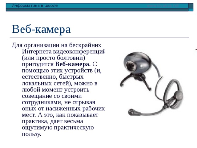 Веб-камера Для организации на бескрайних Интернета видеоконференций (или просто болтовни) пригодится Веб-камера . С помощью этих устройств (и, естественно, быстрых локальных сетей), можно в любой момент устроить совещание со своими сотрудниками, не отрывая оных от насиженных рабочих мест. А это, как показывает практика, дает весьма ощутимую практическую пользу. 
