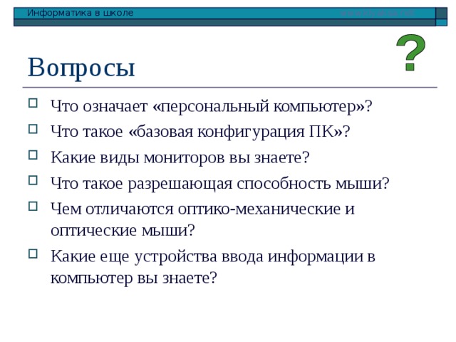 Вопросы Что означает «персональный компьютер»? Что такое «базовая конфигурация ПК»? Какие виды мониторов вы знаете? Что такое разрешающая способность мыши? Чем отличаются оптико-механические и оптические мыши? Какие еще устройства ввода информации в компьютер вы знаете?  