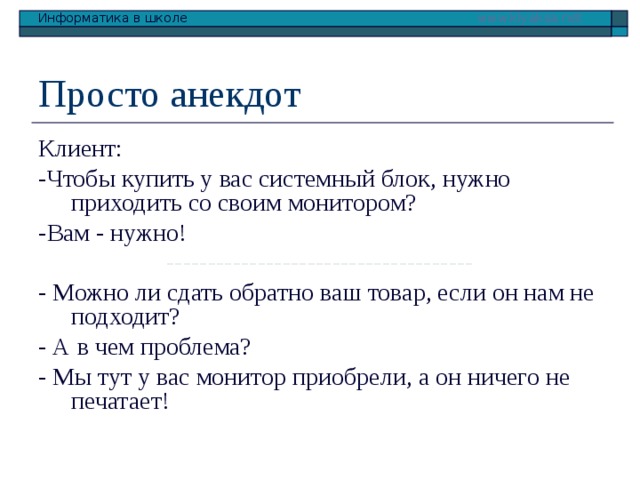 Просто анекдот Клиент: -Чтобы купить у вас системный блок, нужно приходить со своим монитором? -Вам - нужно! ------------------------------------- - Можно ли сдать обратно ваш товар, если он нам не подходит? - А в чем проблема? - Мы тут у вас монитор приобрели, а он ничего не печатает! 