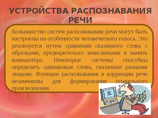 Устройства распознавания речи   Большинство систем распознавания речи могут быть настроены на особенности человеческого голоса. Это реализуется путем сравнения сказанного слова с образцами, предварительно записанными в память компьютера. Некоторые системы способны определять одинаковые слова, сказанные разными людьми. Функции распознавания и коррекции речи незаменимы для формирования правильного произношения. 