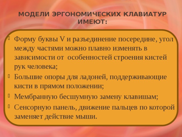 Модели эргономических клавиатур имеют: Форму буквы V и разъединение посередине, угол между частями можно плавно изменять в зависимости от особенностей строения кистей рук человека; Большие опоры для ладоней, поддерживающие кисти в прямом положении; Мембранную бесшумную замену клавишам; Сенсорную панель, движение пальцев по которой заменяет действие мыши. 
