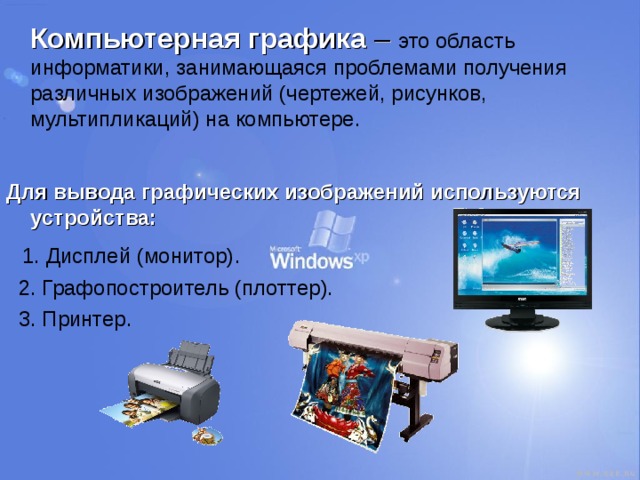  Компьютерная графика – это область информатики, занимающаяся проблемами получения различных изображений (чертежей, рисунков, мультипликаций) на компьютере. Для вывода графических изображений используются устройства:  1. Дисплей (монитор).  2. Графопостроитель (плоттер).  3. Принтер. 