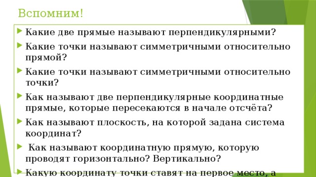 Вспомним! Какие две прямые называют перпендикулярными? Какие точки называют симметричными относительно прямой? Какие точки называют симметричными относительно точки? Как называют две перпендикулярные координатные прямые, которые пересекаются в начале отсчёта? Как называют плоскость, на которой задана система координат?  Как называют координатную прямую, которую проводят горизонтально? Вертикально? Какую координату точки ставят на первое место, а какую – на второе? 