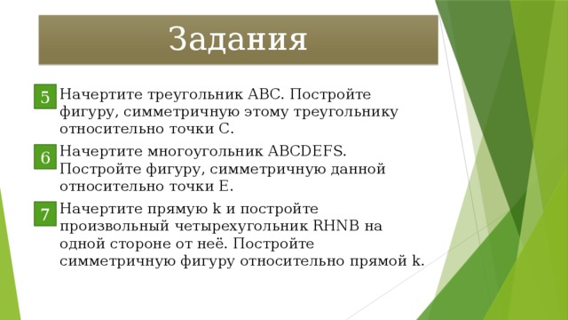 Задания Начертите треугольник АВС. Постройте фигуру, симметричную этому треугольнику относительно точки С. Начертите многоугольник АВСDEFS. Постройте фигуру, симметричную данной относительно точки Е. Начертите прямую k и постройте произвольный четырехугольник RHNВ на одной стороне от неё. Постройте симметричную фигуру относительно прямой k. 5 6 7 