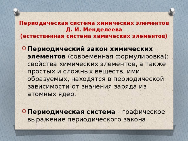 Периодическая система химических элементов Д. И. Менделеева  (естественная система химических элементов) Периодический закон химических элементов (современная формулировка): свойства химических элементов, а также простых и сложных веществ, ими образуемых, находятся в периодической зависимости от значения заряда из атомных ядер. Периодическая система - графическое выражение периодического закона. 