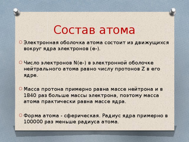 Состав атома Электронная оболочка атома состоит из движущихся вокруг ядра электронов (е-). Число электронов N(e-) в электронной оболочке нейтрального атома равно числу протонов Z в его ядре. Масса протона примерно равна массе нейтрона и в 1840 раз больше массы электрона, поэтому масса атома практически равна массе ядра. Форма атома - сферическая. Радиус ядра примерно в 100000 раз меньше радиуса атома. 