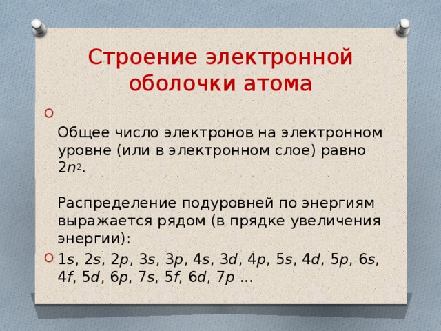 Строение электронной оболочки атома  Общее число электронов на электронном уровне (или в электронном слое) равно 2 n 2 .   Распределение подуровней по энергиям выражается рядом (в прядке увеличения энергии): 1 s , 2 s , 2 p , 3 s , 3 p , 4 s , 3 d , 4 p , 5 s , 4 d , 5 p , 6 s , 4 f , 5 d , 6 p , 7 s , 5 f , 6 d , 7 p  ... 