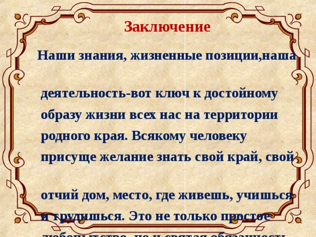 Заключение Наши знания, жизненные позиции,наша  деятельность-вот ключ к достойному  образу жизни всех нас на территории  родного края. Всякому человеку  присуще желание знать свой край, свой  отчий дом, место, где живешь, учишься  и трудишься. Это не только простое  любопытство, но и святая обязанность.  