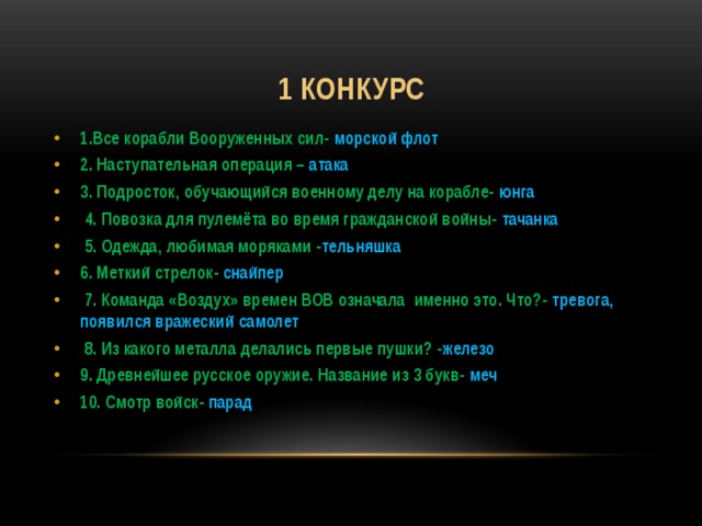 1 конкурс 1.Все корабли Вооруженных сил- морской флот 2. Наступательная операция – атака 3. Подросток, обучающийся военному делу на корабле- юнга  4. Повозка для пулемёта во время гражданской войны- тачанка  5. Одежда, любимая моряками - тельняшка 6. Меткий стрелок- снайпер  7. Команда «Воздух» времен ВОВ означала именно это. Что?- тревога, появился вражеский самолет  8. Из какого металла делались первые пушки? - железо 9. Древнейшее русское оружие. Название из 3 букв- меч 10. Смотр войск- парад 