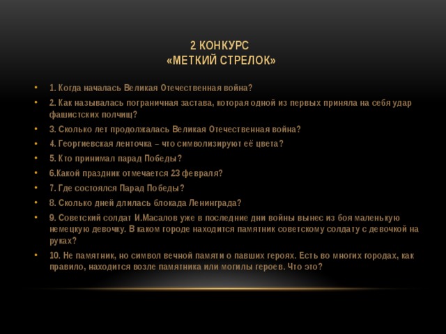 2 конкурс  «Меткий стрелок» 1. Когда началась Великая Отечественная война? 2. Как называлась пограничная застава, которая одной из первых приняла на себя удар фашистских полчищ? 3. Сколько лет продолжалась Великая Отечественная война? 4. Георгиевская ленточка – что символизируют её цвета? 5. Кто принимал парад Победы? 6.Какой праздник отмечается 23 февраля? 7. Где состоялся Парад Победы? 8. Сколько дней длилась блокада Ленинграда? 9. Советский солдат И.Масалов уже в последние дни войны вынес из боя маленькую немецкую девочку. В каком городе находится памятник советскому солдату с девочкой на руках? 10. Не памятник, но символ вечной памяти о павших героях. Есть во многих городах, как правило, находится возле памятника или могилы героев. Что это? 