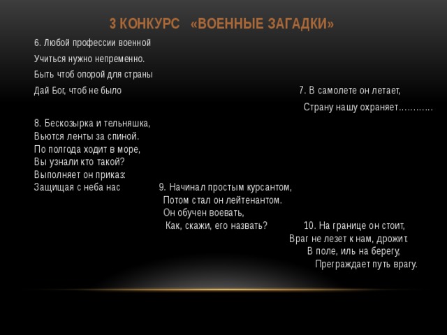 3 конкурс «Военные загадки» 6. Любой профессии военной Учиться нужно непременно. Быть чтоб опорой для страны Дай Бог, чтоб не было 7. В самолете он летает, Страну нашу охраняет………… 8. Бескозырка и тельняшка, Вьются ленты за спиной. По полгода ходит в море, Вы узнали кто такой? Выполняет он приказ: Защищая с неба нас 9. Начинал простым курсантом,  Потом стал он лейтенантом.  Он обучен воевать,  Как, скажи, его назвать? 10. На границе он стоит,  Враг не лезет к нам, дрожит.  В поле, иль на берегу,  Преграждает путь врагу. 