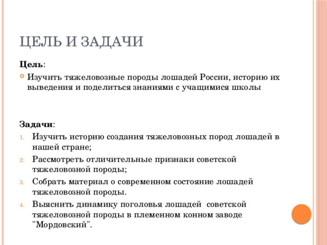 Цель и задачи Цель : Изучить тяжеловозные породы лошадей России, историю их выведения и поделиться знаниями с учащимися школы Задачи : Изучить историю создания тяжеловозных пород лошадей в нашей стране; Рассмотреть отличительные признаки советской тяжеловозной породы; Собрать материал о современном состояние лошадей тяжеловозной породы. Выяснить динамику поголовья лошадей советской тяжеловозной породы в племенном конном заводе 