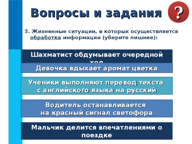 Вопросы и задания ? 3. Жизненные ситуации, в которых осуществляется обработка информации (уберите лишнее):  Шахматист обдумывает очередной ход Девочка вдыхает аромат цветка Ученики выполняют перевод текста  с английского языка на русский Водитель останавливается  на красный сигнал светофора Мальчик делится впечатлениями о поездке 