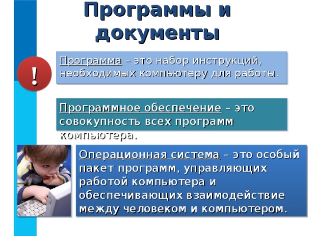 Программы и документы Программа – это набор инструкций, необходимых компьютеру для работы. ! Программное обеспечение – это совокупность всех программ компьютера. Операционная система – это особый пакет программ, управляющих работой компьютера и обеспечивающих взаимодействие между человеком и компьютером. 
