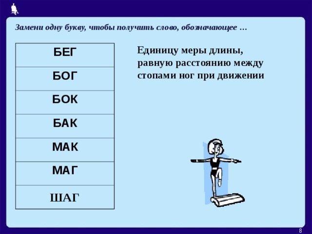 Замени одну букву, чтобы получить слово, обозначающее … Единицу меры длины, равную расстоянию между стопами ног при движении БЕГ БОГ БОК БАК МАК МАГ ШАГ  