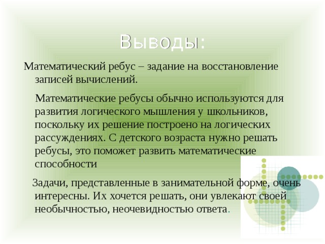 Выводы: Математический ребус – задание на восстановление записей вычислений.     Математические ребусы обычно используются для развития логического мышления у школьников, поскольку их решение построено на логических рассуждениях. С детского возраста нужно решать ребусы, это поможет развить математические способности     Задачи, представленные в занимательной форме, очень интересны. Их хочется решать, они увлекают своей необычностью, неочевидностью ответа .  